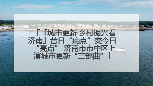 「城市更新·乡村振兴看济南」昔日“痛点”变今日“亮点” 济南市市中区上演城市更新“三部曲”
