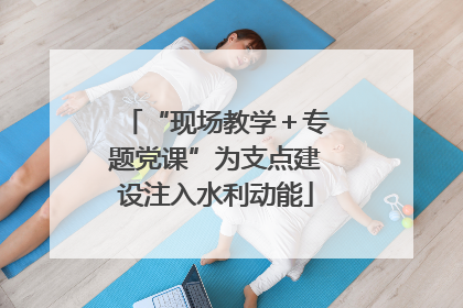 “现场教学＋专题党课”为支点建设注入水利动能