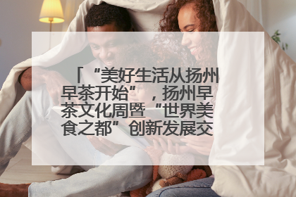 “美好生活从扬州早茶开始”，扬州早茶文化周暨“世界美食之都”创新发展交流活动启幕