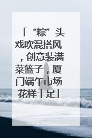 “粽”头戏吹混搭风，创意装满菜篮子，厦门端午市场花样十足