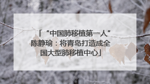 “中国肺移植第一人”陈静瑜：将青岛打造成全国大型肺移植中心