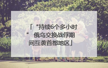 “持续6个多小时” 俄乌交换战俘期间互袭首都地区