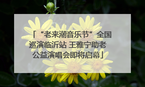“老来潮音乐节”全国巡演临沂站 王雅宁助老公益演唱会即将启幕