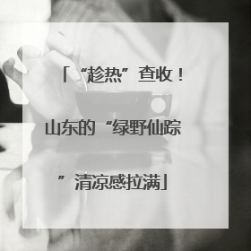 “趁热”查收！山东的“绿野仙踪”清凉感拉满
