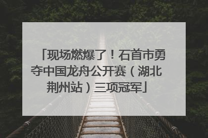 现场燃爆了！石首市勇夺中国龙舟公开赛（湖北荆州站）三项冠军