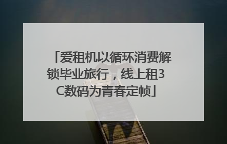 爱租机以循环消费解锁毕业旅行，线上租3C数码为青春定帧