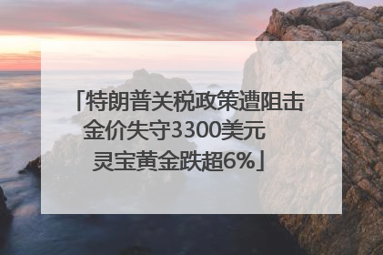 特朗普关税政策遭阻击金价失守3300美元 灵宝黄金跌超6%