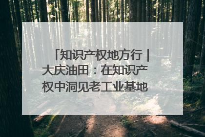 知识产权地方行｜大庆油田：在知识产权中洞见老工业基地的 “创新密码”