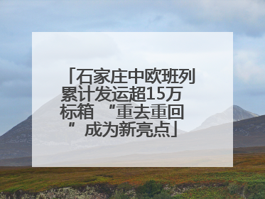 石家庄中欧班列累计发运超15万标箱 “重去重回”成为新亮点