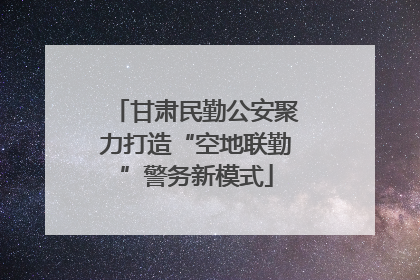 甘肃民勤公安聚力打造“空地联勤”警务新模式