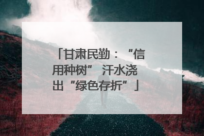 甘肃民勤：“信用种树” 汗水浇出“绿色存折”