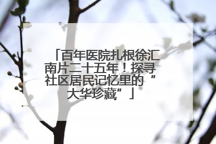 百年医院扎根徐汇南片二十五年！探寻社区居民记忆里的“大华珍藏”