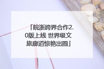 皖浙跨界合作2.0版上线 世界级文旅廊道惊艳出圈