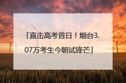 直击高考首日！烟台3.07万考生今朝试锋芒
