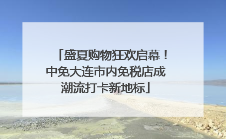 盛夏购物狂欢启幕！中免大连市内免税店成潮流打卡新地标