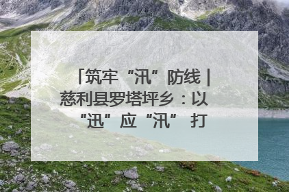 筑牢“汛”防线｜慈利县罗塔坪乡：以“迅”应“汛” 打赢暴雨防御战