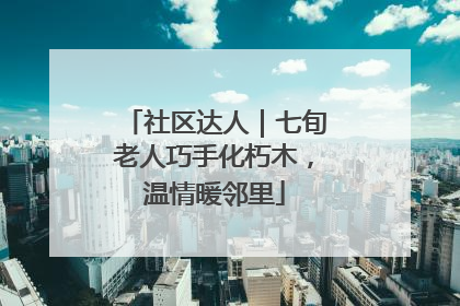 社区达人｜七旬老人巧手化朽木，温情暖邻里