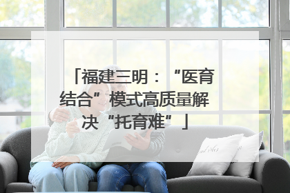 福建三明：“医育结合”模式高质量解决“托育难”