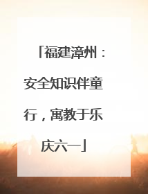 福建漳州：安全知识伴童行，寓教于乐庆六一