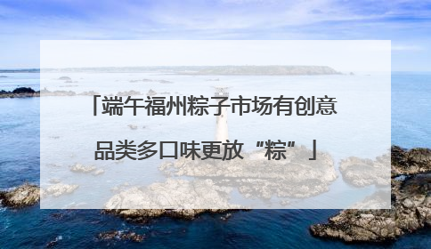 端午福州粽子市场有创意 品类多口味更放“粽”