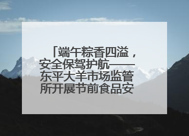 端午粽香四溢，安全保驾护航——东平大羊市场监管所开展节前食品安全专项检查