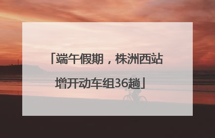 端午假期，株洲西站增开动车组36趟