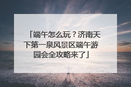 端午怎么玩？济南天下第一泉风景区端午游园会全攻略来了