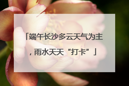端午长沙多云天气为主，雨水天天“打卡”