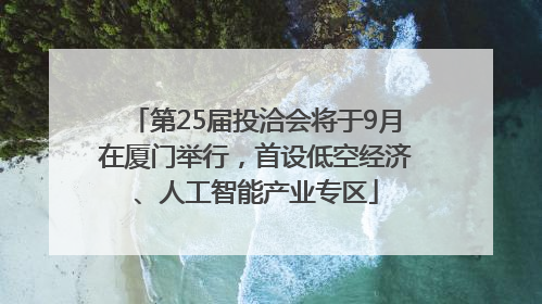 第25届投洽会将于9月在厦门举行，首设低空经济、人工智能产业专区