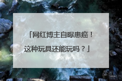 网红博主自曝患癌！这种玩具还能玩吗？