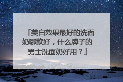 美白效果最好的洗面奶哪款好，什么牌子的男士洗面奶好用？