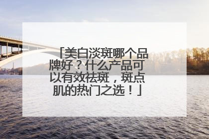美白淡斑哪个品牌好？什么产品可以有效祛斑，斑点肌的热门之选！