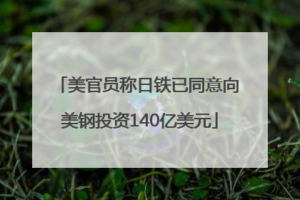 美官员称日铁已同意向美钢投资140亿美元