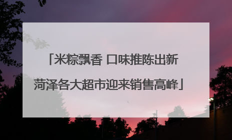 米粽飘香 口味推陈出新 菏泽各大超市迎来销售高峰