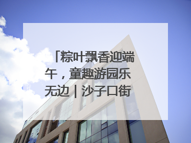 粽叶飘香迎端午，童趣游园乐无边｜沙子口街道儿童端午游园活动圆满落幕