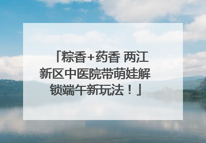 粽香+药香 两江新区中医院带萌娃解锁端午新玩法！