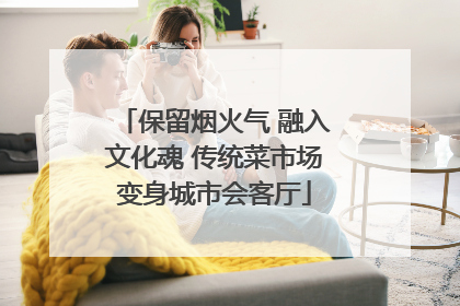 保留烟火气 融入文化魂 传统菜市场变身城市会客厅