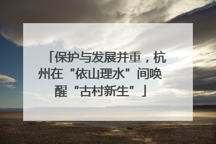 保护与发展并重，杭州在“依山理水”间唤醒“古村新生”