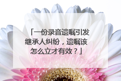 一份录音遗嘱引发继承人纠纷，遗嘱该怎么立才有效？