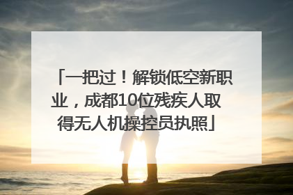 一把过！解锁低空新职业，成都10位残疾人取得无人机操控员执照