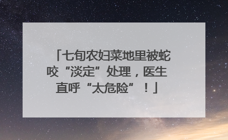 七旬农妇菜地里被蛇咬“淡定”处理，医生直呼“太危险”！