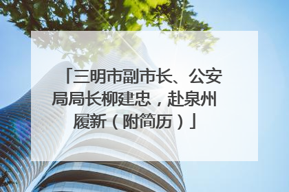 三明市副市长、公安局局长柳建忠，赴泉州履新（附简历）