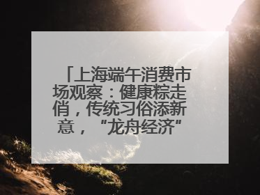 上海端午消费市场观察：健康粽走俏，传统习俗添新意，“龙舟经济”与亲子游共热