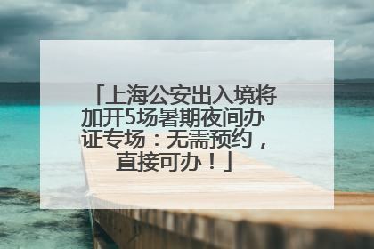 上海公安出入境将加开5场暑期夜间办证专场：无需预约，直接可办！