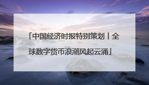 中国经济时报特别策划丨全球数字货币浪潮风起云涌