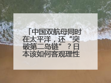 中国双航母同时在太平洋，还“突破第二岛链”？日本该如何客观理性看待？