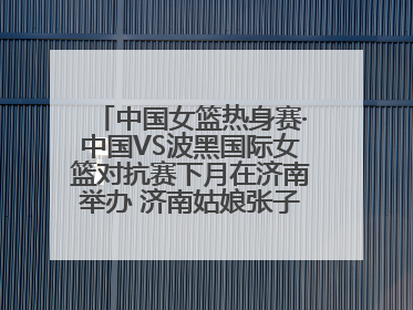 中国女篮热身赛·中国VS波黑国际女篮对抗赛下月在济南举办 济南姑娘张子宇有望在家门口迎来国家队首秀