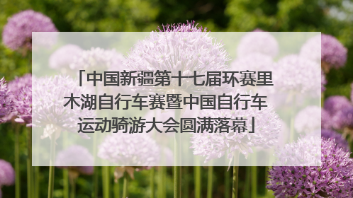 中国新疆第十七届环赛里木湖自行车赛暨中国自行车运动骑游大会圆满落幕