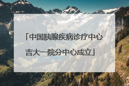 中国胰腺疾病诊疗中心吉大一院分中心成立