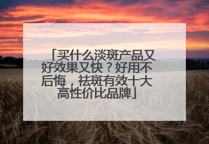 买什么淡斑产品又好效果又快？好用不后悔，祛斑有效十大高性价比品牌